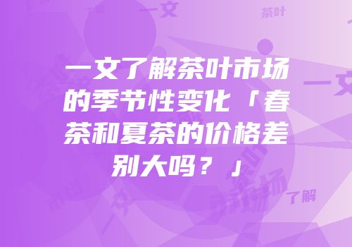 一文了解茶叶市场的季节性变化「春茶和夏茶的价格差别大吗？」