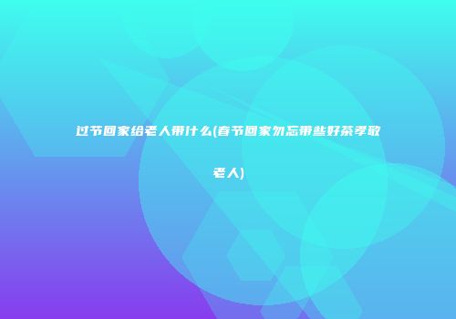 过节回家给老人带什么(春节回家勿忘带些好茶孝敬老人)