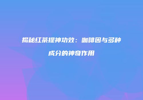 揭秘红茶提神功效：咖啡因与多种成分的神奇作用