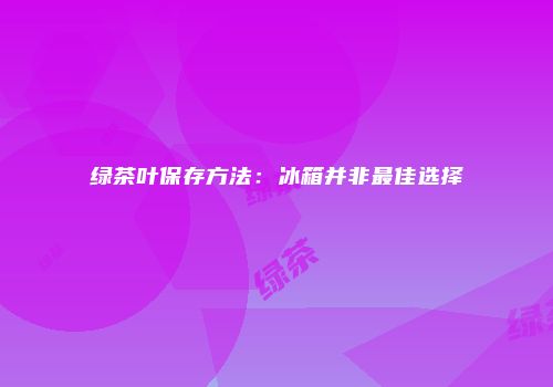 绿茶叶保存方法：冰箱并非最佳选择