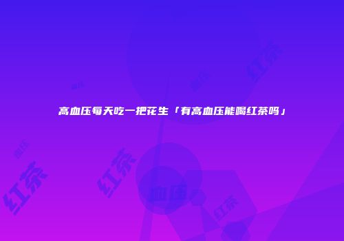 高血压每天吃一把花生「有高血压能喝红茶吗」