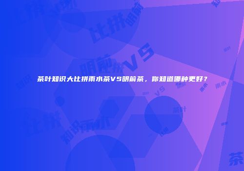 茶叶知识大比拼雨水茶VS明前茶，你知道哪种更好？