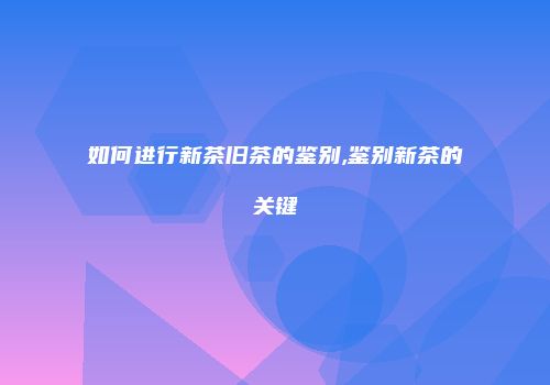 如何进行新茶旧茶的鉴别,鉴别新茶的关键