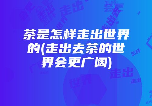 茶是怎样走出世界的(走出去茶的世界会更广阔)