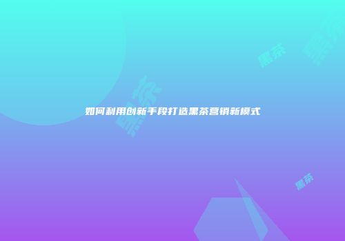 如何利用创新手段打造黑茶营销新模式