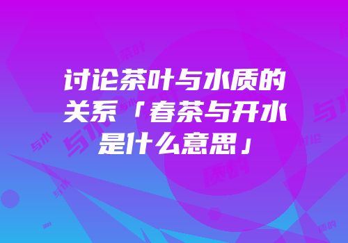 讨论茶叶与水质的关系「春茶与开水是什么意思」