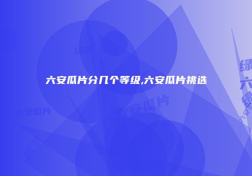 六安瓜片分几个等级,六安瓜片挑选