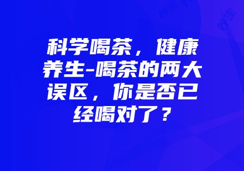 科学喝茶，健康养生-喝茶的两大误区，你是否已经喝对了？