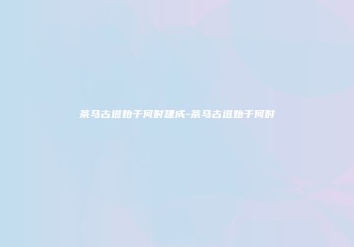 茶马古道始于何时建成-茶马古道始于何时