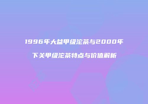 1996年大益甲级沱茶与2000年下关甲级沱茶特点与价值解析