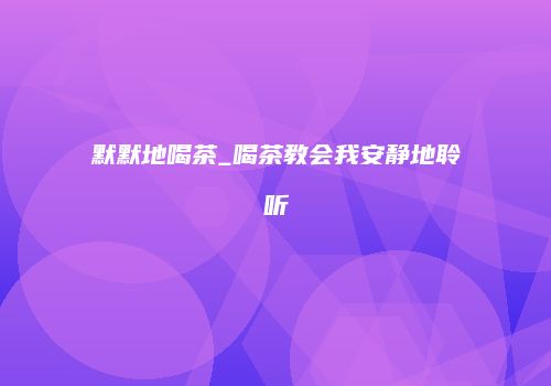 默默地喝茶_喝茶教会我安静地聆听