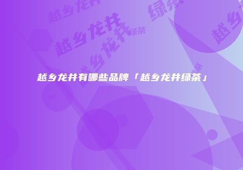 越乡龙井有哪些品牌「越乡龙井绿茶」