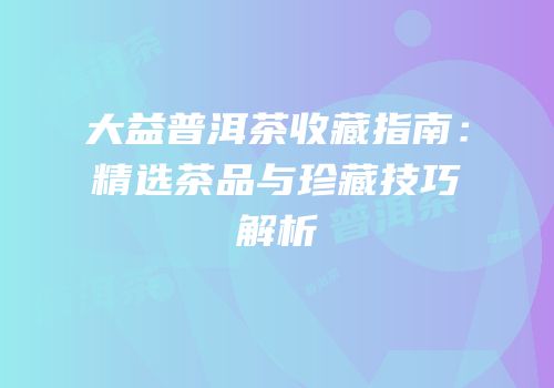 大益普洱茶收藏指南：精选茶品与珍藏技巧解析