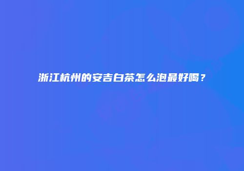 浙江杭州的安吉白茶怎么泡最好喝？