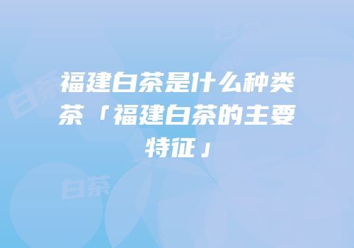 福建白茶是什么种类茶「福建白茶的主要特征」
