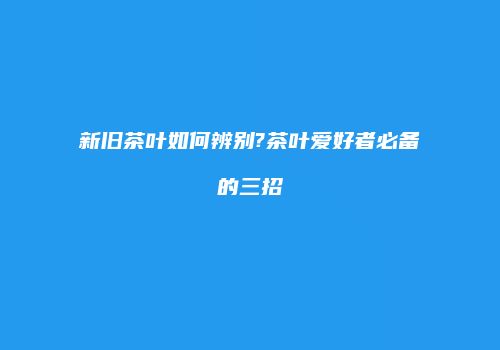 新旧茶叶如何辨别?茶叶爱好者必备的三招