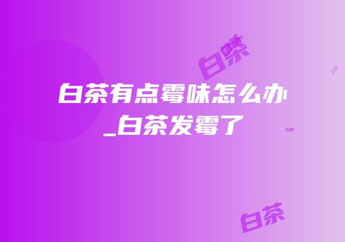 白茶有点霉味怎么办_白茶发霉了