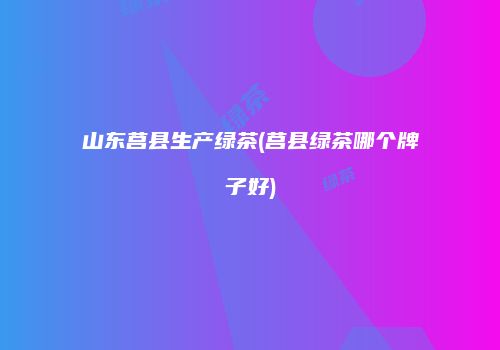 山东莒县生产绿茶(莒县绿茶哪个牌子好)