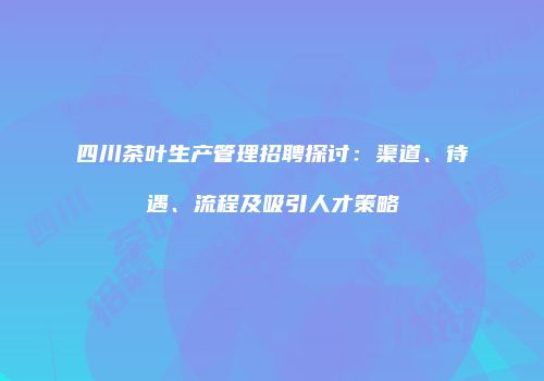 四川茶叶生产管理招聘探讨：渠道、待遇、流程及吸引人才策略