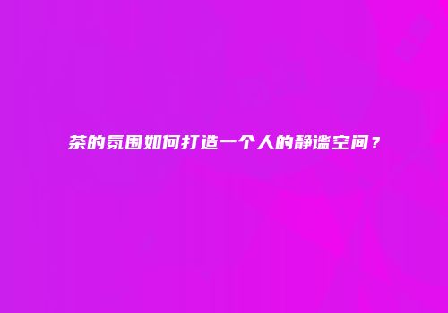 茶的氛围如何打造一个人的静谧空间？
