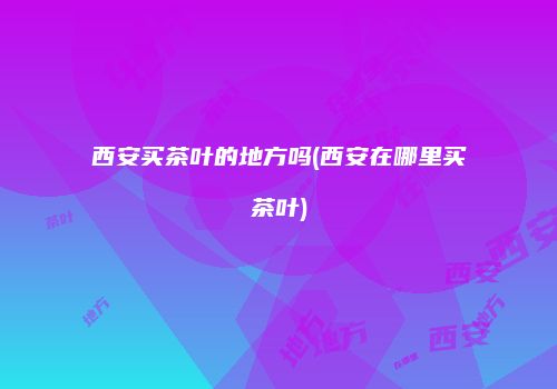 西安买茶叶的地方吗(西安在哪里买茶叶)