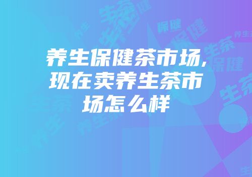 养生保健茶市场,现在卖养生茶市场怎么样