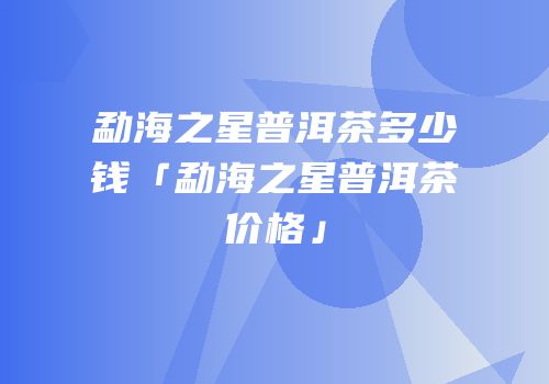 勐海之星普洱茶多少钱「勐海之星普洱茶价格」