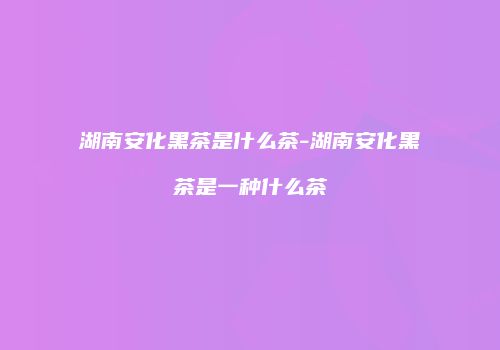 湖南安化黑茶是什么茶-湖南安化黑茶是一种什么茶