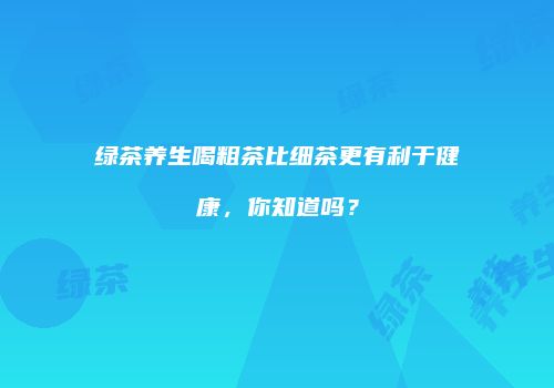 绿茶养生喝粗茶比细茶更有利于健康，你知道吗？