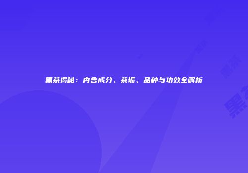 黑茶揭秘：内含成分、茶垢、品种与功效全解析