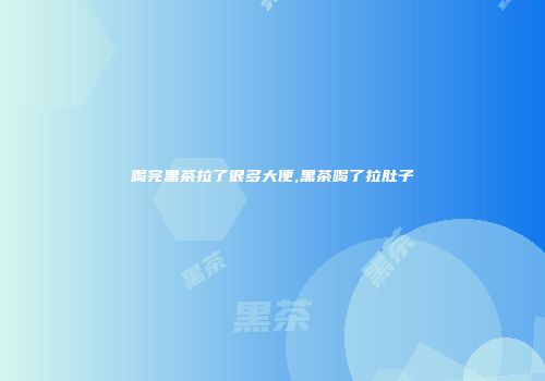 喝完黑茶拉了很多大便,黑茶喝了拉肚子