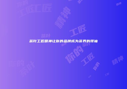 茶叶工匠精神让你的品牌成为茶界的领袖