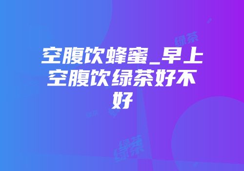 空腹饮蜂蜜_早上空腹饮绿茶好不好