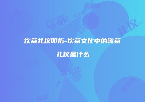 饮茶礼仪叩指-饮茶文化中的敬茶礼仪是什么