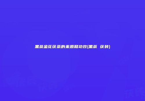 黑茶金花茯茶的来源和功效(黑茶 茯砖)