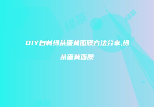 DIY自制绿茶蛋黄面膜方法分享,绿茶蛋黄面膜