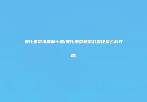 安化黑茶排名前十名(安化黑茶新茶好喝还是古的好喝)