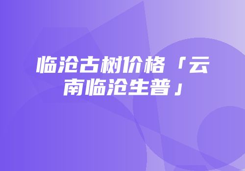 临沧古树价格「云南临沧生普」