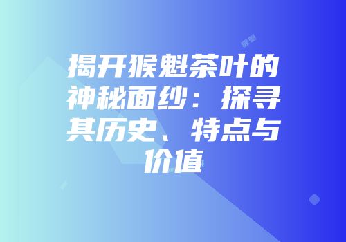 揭开猴魁茶叶的神秘面纱：探寻其历史、特点与价值