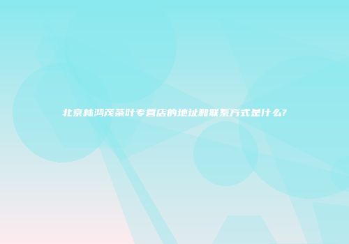 北京林鸿茂茶叶专营店的地址和联系方式是什么?