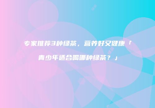 专家推荐3种绿茶，营养好又健康「青少年适合喝哪种绿茶？」