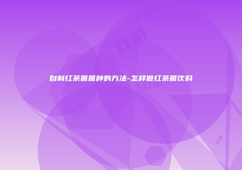 自制红茶菌菌种的方法-怎样做红茶菌饮料