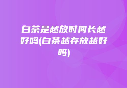 白茶是越放时间长越好吗(白茶越存放越好吗)