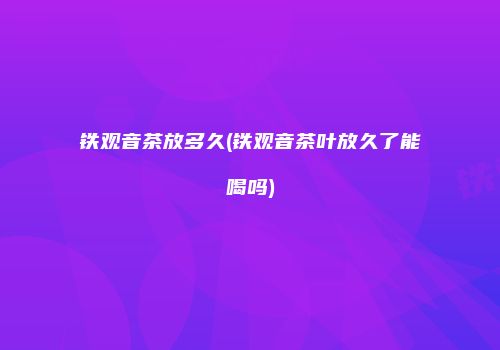 铁观音茶放多久(铁观音茶叶放久了能喝吗)
