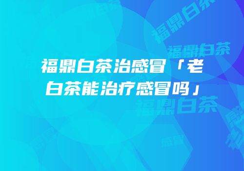福鼎白茶治感冒「老白茶能治疗感冒吗」