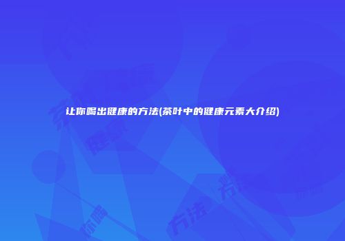 让你喝出健康的方法(茶叶中的健康元素大介绍)