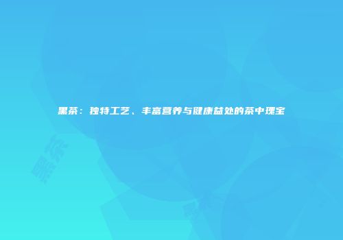 黑茶：独特工艺、丰富营养与健康益处的茶中瑰宝