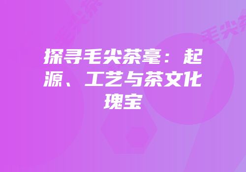 探寻毛尖茶毫：起源、工艺与茶文化瑰宝
