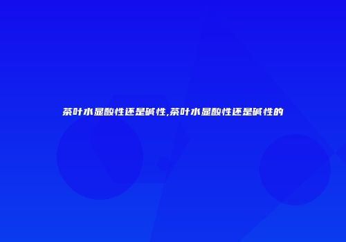 茶叶水显酸性还是碱性,茶叶水显酸性还是碱性的