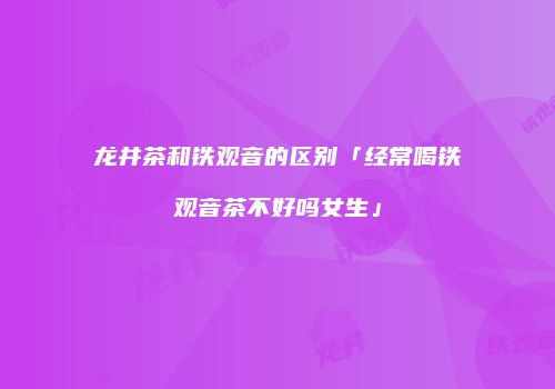 龙井茶和铁观音的区别「经常喝铁观音茶不好吗女生」
